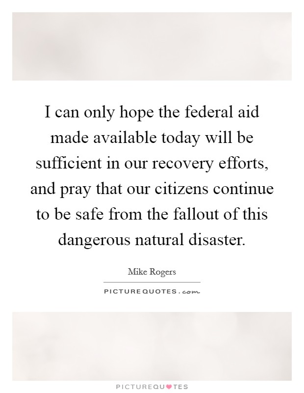 I can only hope the federal aid made available today will be sufficient in our recovery efforts, and pray that our citizens continue to be safe from the fallout of this dangerous natural disaster. Picture Quote #1