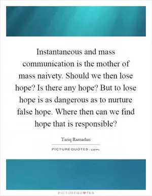 Instantaneous and mass communication is the mother of mass naivety. Should we then lose hope? Is there any hope? But to lose hope is as dangerous as to nurture false hope. Where then can we find hope that is responsible? Picture Quote #1