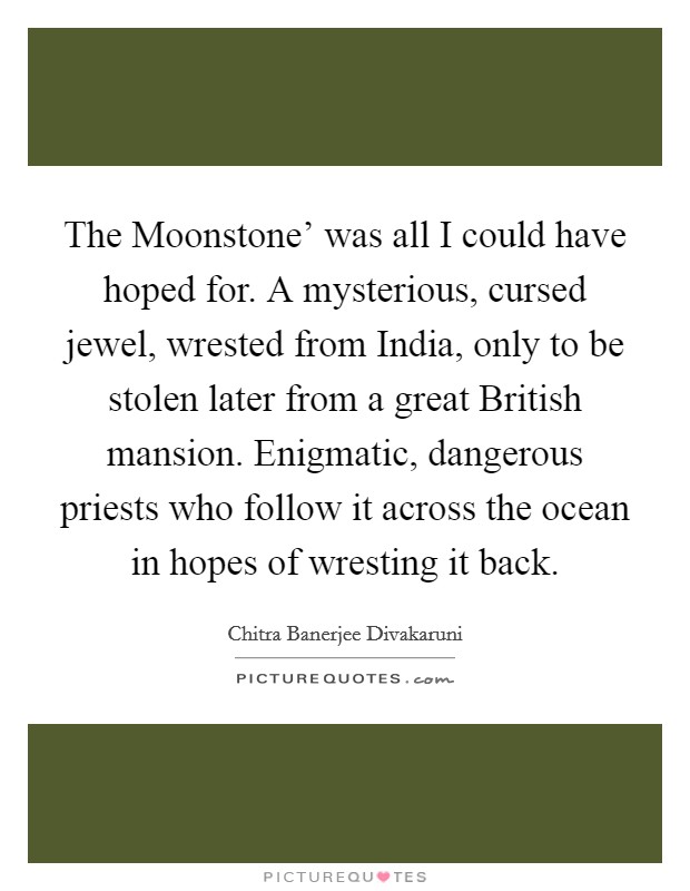 The Moonstone' was all I could have hoped for. A mysterious, cursed jewel, wrested from India, only to be stolen later from a great British mansion. Enigmatic, dangerous priests who follow it across the ocean in hopes of wresting it back. Picture Quote #1