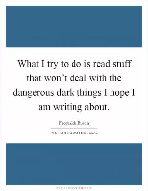 What I try to do is read stuff that won’t deal with the dangerous dark things I hope I am writing about Picture Quote #1