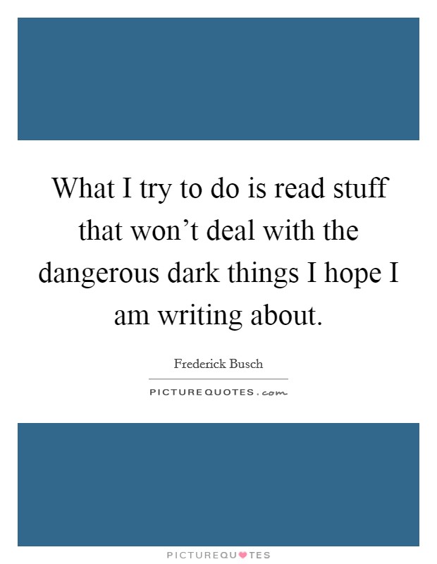 What I try to do is read stuff that won't deal with the dangerous dark things I hope I am writing about. Picture Quote #1
