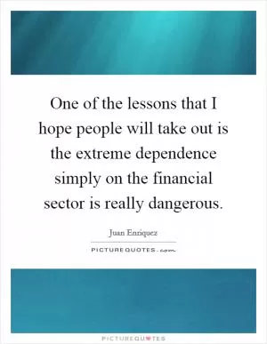 One of the lessons that I hope people will take out is the extreme dependence simply on the financial sector is really dangerous Picture Quote #1