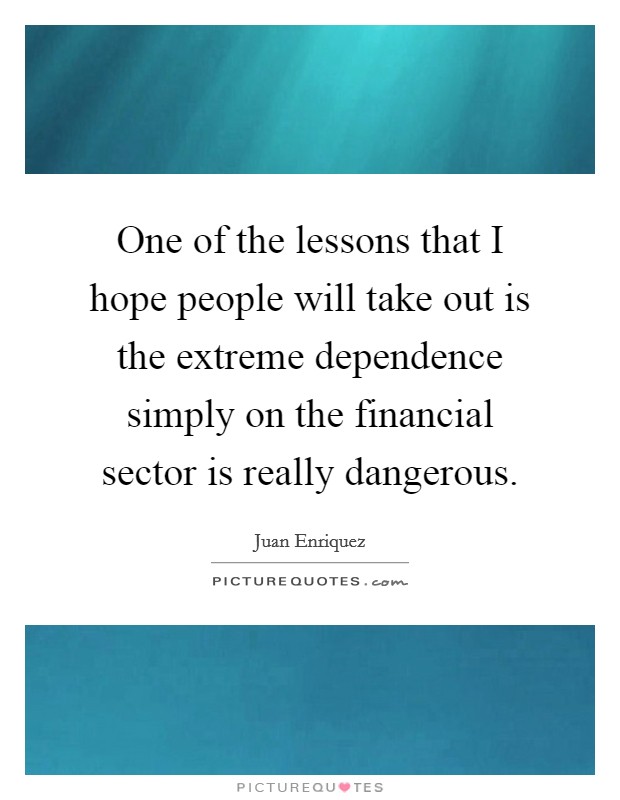 One of the lessons that I hope people will take out is the extreme dependence simply on the financial sector is really dangerous. Picture Quote #1
