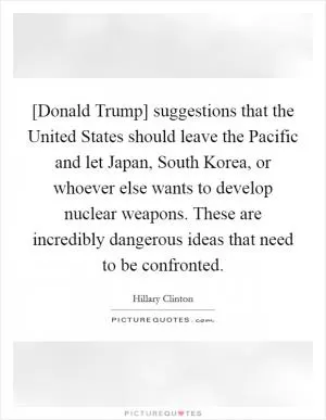 [Donald Trump] suggestions that the United States should leave the Pacific and let Japan, South Korea, or whoever else wants to develop nuclear weapons. These are incredibly dangerous ideas that need to be confronted Picture Quote #1