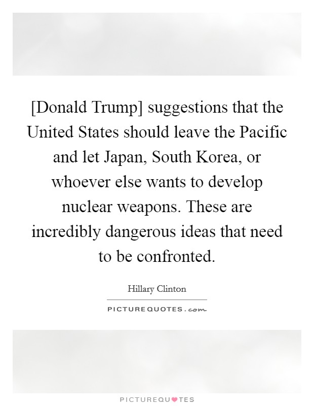 [Donald Trump] suggestions that the United States should leave the Pacific and let Japan, South Korea, or whoever else wants to develop nuclear weapons. These are incredibly dangerous ideas that need to be confronted. Picture Quote #1