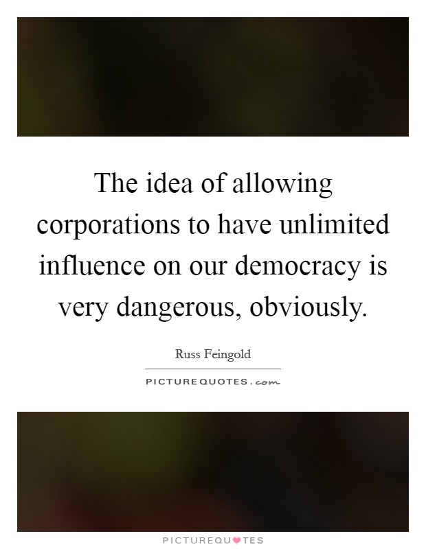 The idea of allowing corporations to have unlimited influence on our democracy is very dangerous, obviously. Picture Quote #1