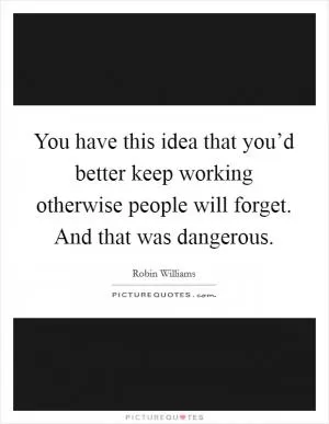 You have this idea that you’d better keep working otherwise people will forget. And that was dangerous Picture Quote #1