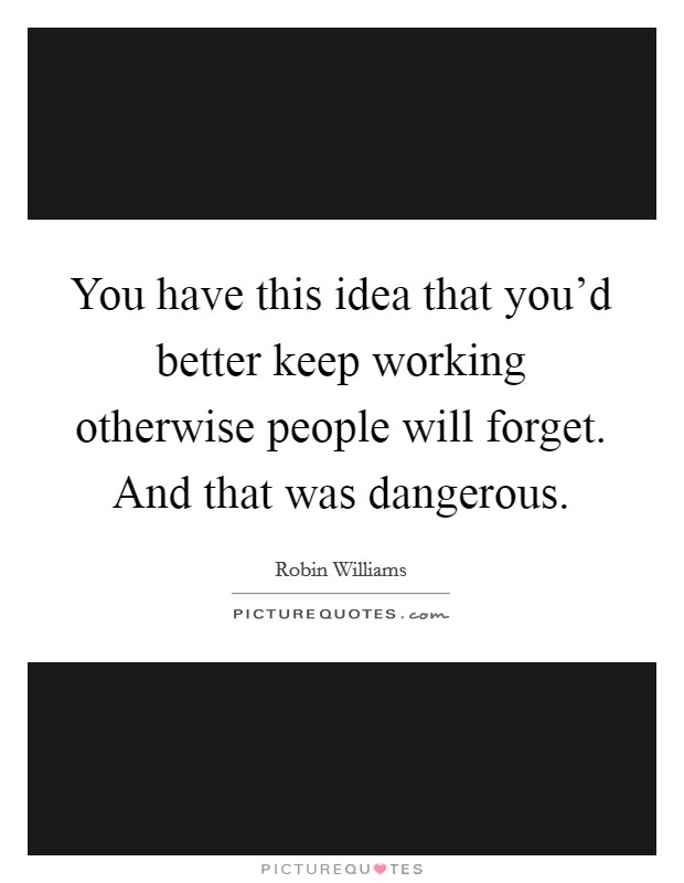 You have this idea that you'd better keep working otherwise people will forget. And that was dangerous. Picture Quote #1