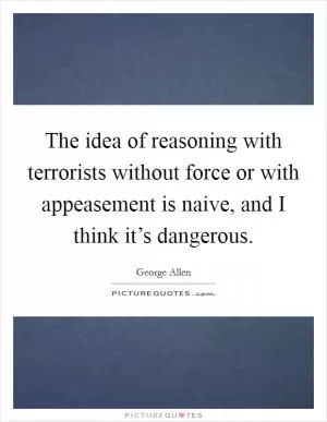The idea of reasoning with terrorists without force or with appeasement is naive, and I think it’s dangerous Picture Quote #1