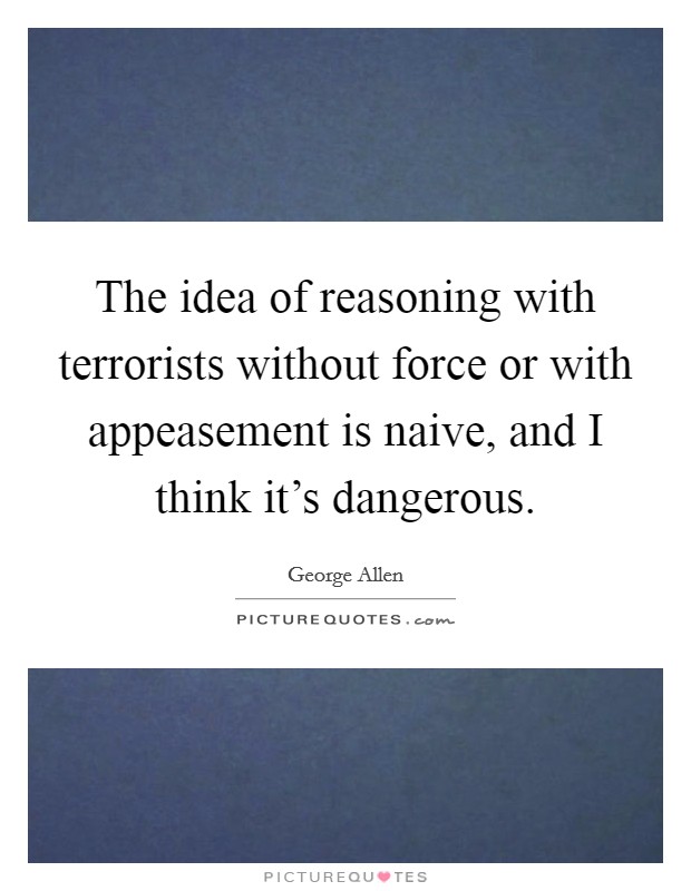 The idea of reasoning with terrorists without force or with appeasement is naive, and I think it's dangerous. Picture Quote #1