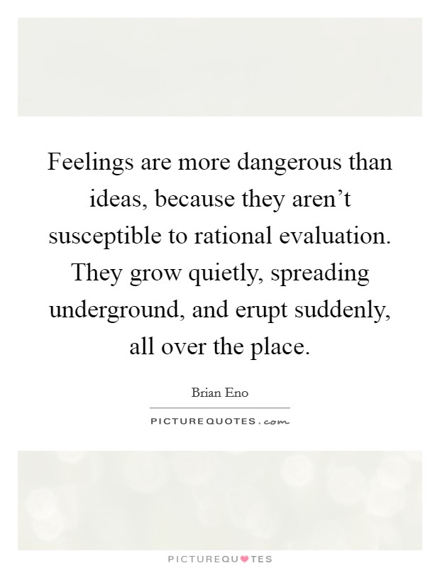Feelings are more dangerous than ideas, because they aren't susceptible to rational evaluation. They grow quietly, spreading underground, and erupt suddenly, all over the place. Picture Quote #1