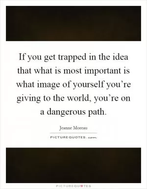 If you get trapped in the idea that what is most important is what image of yourself you’re giving to the world, you’re on a dangerous path Picture Quote #1