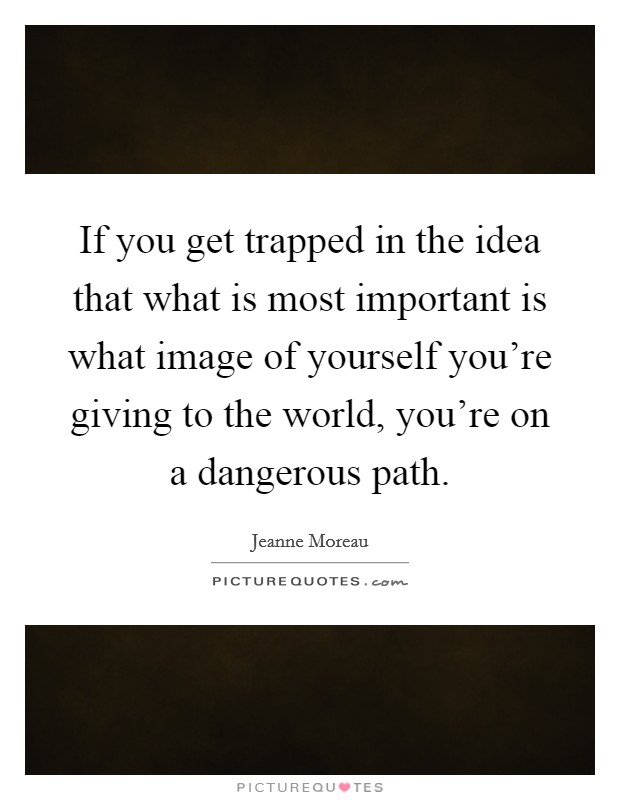 If you get trapped in the idea that what is most important is what image of yourself you're giving to the world, you're on a dangerous path. Picture Quote #1