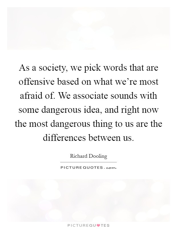 As a society, we pick words that are offensive based on what we're most afraid of. We associate sounds with some dangerous idea, and right now the most dangerous thing to us are the differences between us. Picture Quote #1