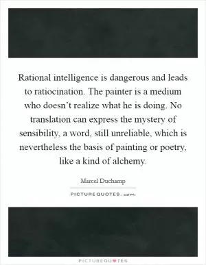 Rational intelligence is dangerous and leads to ratiocination. The painter is a medium who doesn’t realize what he is doing. No translation can express the mystery of sensibility, a word, still unreliable, which is nevertheless the basis of painting or poetry, like a kind of alchemy Picture Quote #1