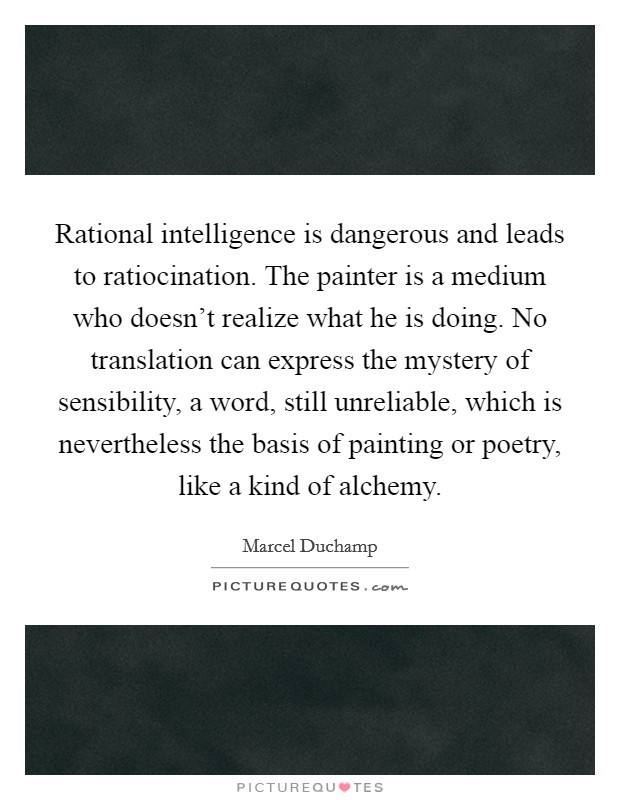 Rational intelligence is dangerous and leads to ratiocination. The painter is a medium who doesn't realize what he is doing. No translation can express the mystery of sensibility, a word, still unreliable, which is nevertheless the basis of painting or poetry, like a kind of alchemy. Picture Quote #1
