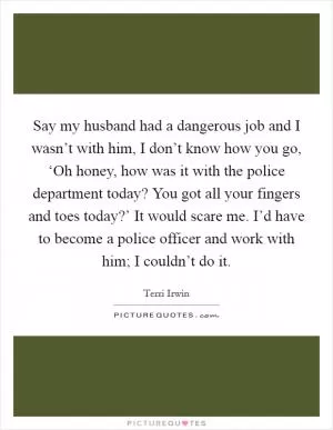 Say my husband had a dangerous job and I wasn’t with him, I don’t know how you go, ‘Oh honey, how was it with the police department today? You got all your fingers and toes today?’ It would scare me. I’d have to become a police officer and work with him; I couldn’t do it Picture Quote #1