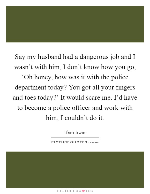 Say my husband had a dangerous job and I wasn't with him, I don't know how you go, ‘Oh honey, how was it with the police department today? You got all your fingers and toes today?' It would scare me. I'd have to become a police officer and work with him; I couldn't do it. Picture Quote #1