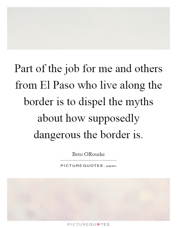 Part of the job for me and others from El Paso who live along the border is to dispel the myths about how supposedly dangerous the border is. Picture Quote #1