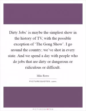 Dirty Jobs’ is maybe the simplest show in the history of TV, with the possible exception of ‘The Gong Show’. I go around the country; we’ve shot in every state. And we spend a day with people who do jobs that are dirty or dangerous or ridiculous or difficult Picture Quote #1