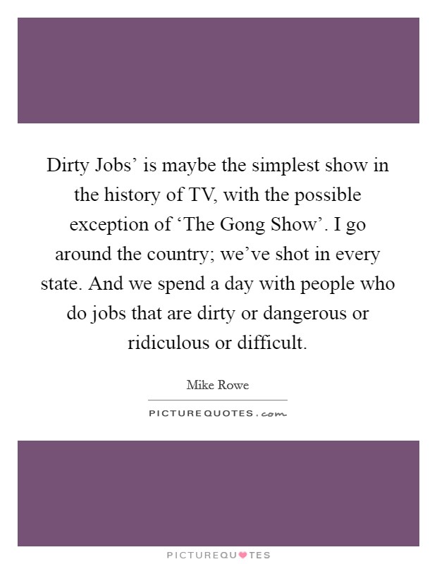 Dirty Jobs' is maybe the simplest show in the history of TV, with the possible exception of ‘The Gong Show'. I go around the country; we've shot in every state. And we spend a day with people who do jobs that are dirty or dangerous or ridiculous or difficult. Picture Quote #1