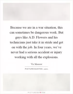 Because we are in a war situation, this can sometimes be dangerous work. But guys like A.D. Flowers and his technicians just take it in stride and get on with the job. In four years, we’ve never had a serious accident or injury working with all the explosions Picture Quote #1
