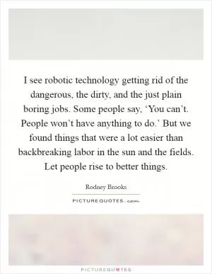 I see robotic technology getting rid of the dangerous, the dirty, and the just plain boring jobs. Some people say, ‘You can’t. People won’t have anything to do.’ But we found things that were a lot easier than backbreaking labor in the sun and the fields. Let people rise to better things Picture Quote #1