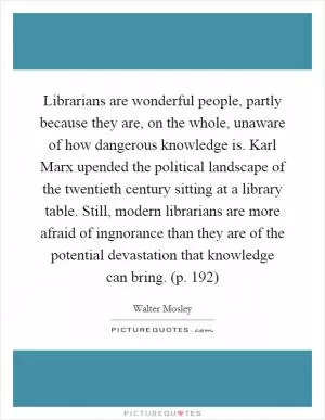 Librarians are wonderful people, partly because they are, on the whole, unaware of how dangerous knowledge is. Karl Marx upended the political landscape of the twentieth century sitting at a library table. Still, modern librarians are more afraid of ingnorance than they are of the potential devastation that knowledge can bring. (p. 192) Picture Quote #1