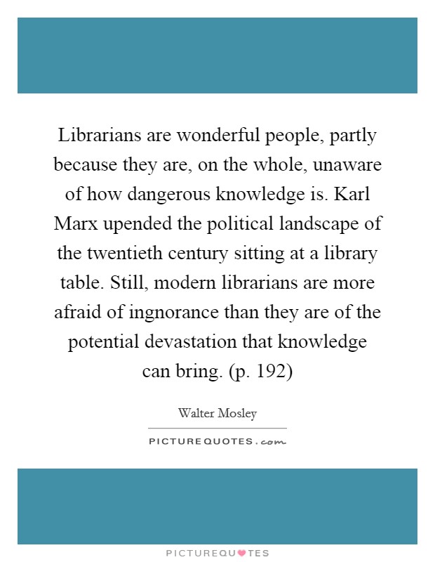Librarians are wonderful people, partly because they are, on the whole, unaware of how dangerous knowledge is. Karl Marx upended the political landscape of the twentieth century sitting at a library table. Still, modern librarians are more afraid of ingnorance than they are of the potential devastation that knowledge can bring. (p. 192) Picture Quote #1