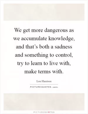 We get more dangerous as we accumulate knowledge, and that’s both a sadness and something to control, try to learn to live with, make terms with Picture Quote #1