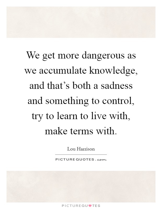 We get more dangerous as we accumulate knowledge, and that's both a sadness and something to control, try to learn to live with, make terms with. Picture Quote #1