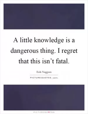 A little knowledge is a dangerous thing. I regret that this isn’t fatal Picture Quote #1