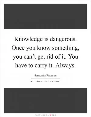 Knowledge is dangerous. Once you know something, you can’t get rid of it. You have to carry it. Always Picture Quote #1