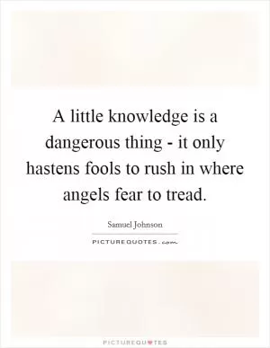 A little knowledge is a dangerous thing - it only hastens fools to rush in where angels fear to tread Picture Quote #1