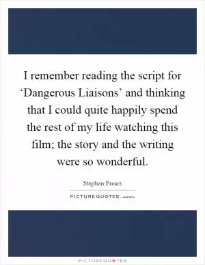 I remember reading the script for ‘Dangerous Liaisons’ and thinking that I could quite happily spend the rest of my life watching this film; the story and the writing were so wonderful Picture Quote #1
