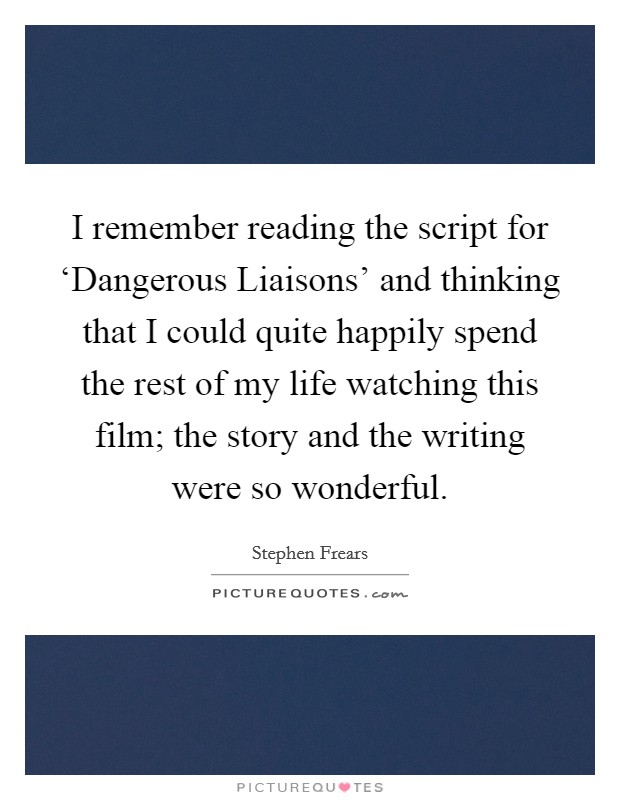 I remember reading the script for ‘Dangerous Liaisons' and thinking that I could quite happily spend the rest of my life watching this film; the story and the writing were so wonderful. Picture Quote #1