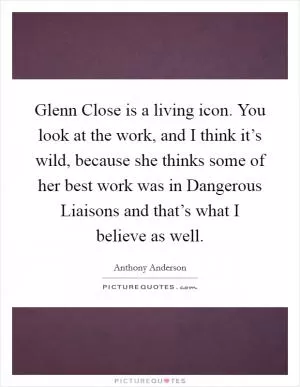 Glenn Close is a living icon. You look at the work, and I think it’s wild, because she thinks some of her best work was in Dangerous Liaisons and that’s what I believe as well Picture Quote #1