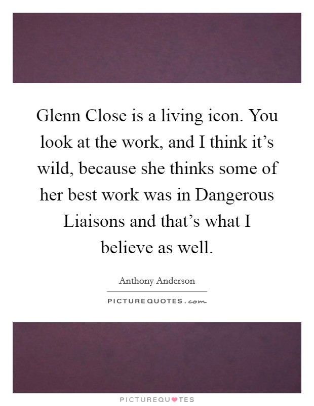 Glenn Close is a living icon. You look at the work, and I think it's wild, because she thinks some of her best work was in Dangerous Liaisons and that's what I believe as well. Picture Quote #1