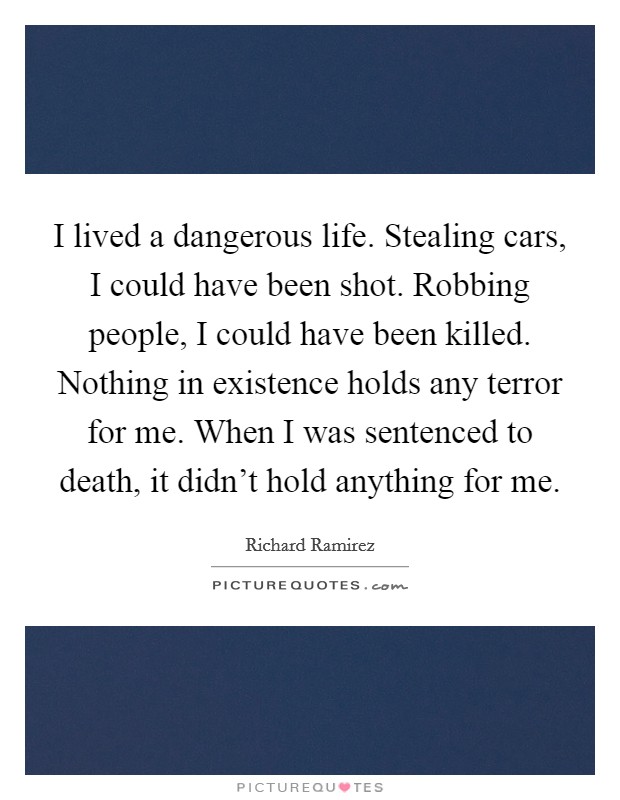 I lived a dangerous life. Stealing cars, I could have been shot. Robbing people, I could have been killed. Nothing in existence holds any terror for me. When I was sentenced to death, it didn't hold anything for me. Picture Quote #1