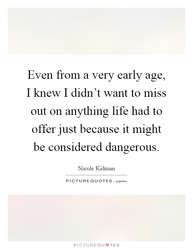 Even from a very early age, I knew I didn't want to miss out on anything life had to offer just because it might be considered dangerous. Picture Quote #1
