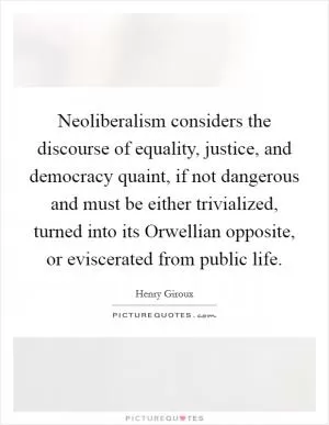 Neoliberalism considers the discourse of equality, justice, and democracy quaint, if not dangerous and must be either trivialized, turned into its Orwellian opposite, or eviscerated from public life Picture Quote #1