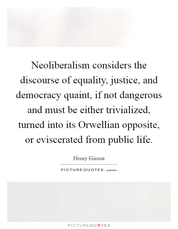Neoliberalism considers the discourse of equality, justice, and democracy quaint, if not dangerous and must be either trivialized, turned into its Orwellian opposite, or eviscerated from public life. Picture Quote #1