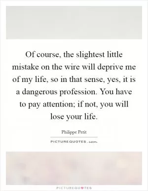 Of course, the slightest little mistake on the wire will deprive me of my life, so in that sense, yes, it is a dangerous profession. You have to pay attention; if not, you will lose your life Picture Quote #1