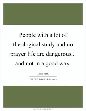 People with a lot of theological study and no prayer life are dangerous... and not in a good way Picture Quote #1
