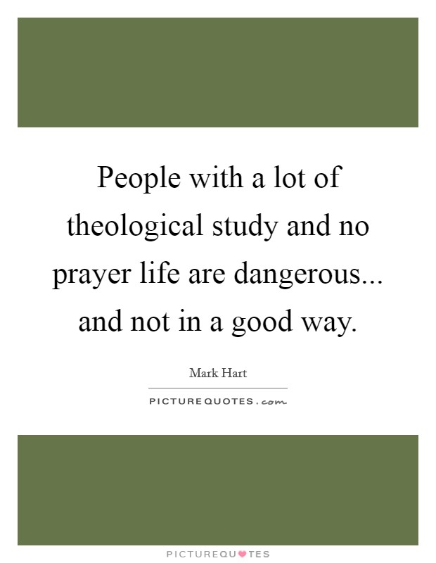 People with a lot of theological study and no prayer life are dangerous... and not in a good way. Picture Quote #1
