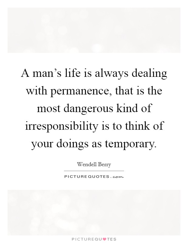 A man's life is always dealing with permanence, that is the most dangerous kind of irresponsibility is to think of your doings as temporary. Picture Quote #1
