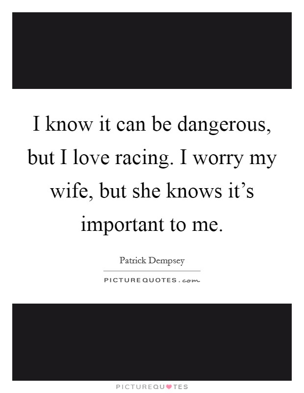 I know it can be dangerous, but I love racing. I worry my wife, but she knows it's important to me. Picture Quote #1