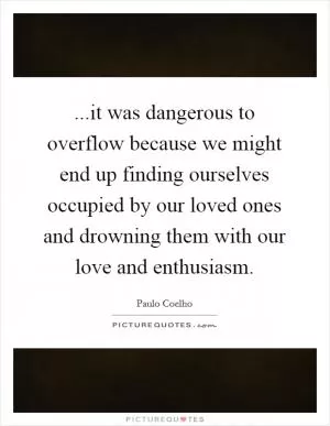 ...it was dangerous to overflow because we might end up finding ourselves occupied by our loved ones and drowning them with our love and enthusiasm Picture Quote #1