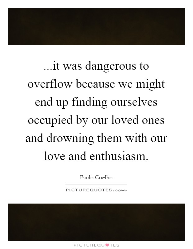 ...it was dangerous to overflow because we might end up finding ourselves occupied by our loved ones and drowning them with our love and enthusiasm. Picture Quote #1