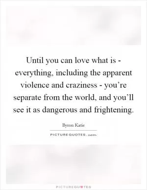 Until you can love what is - everything, including the apparent violence and craziness - you’re separate from the world, and you’ll see it as dangerous and frightening Picture Quote #1